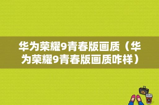 华为荣耀9青春版画质（华为荣耀9青春版画质咋样）