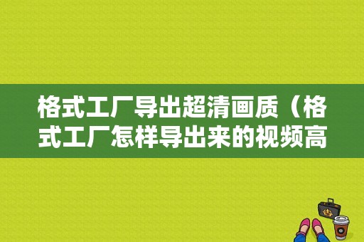 格式工厂导出超清画质（格式工厂怎样导出来的视频高清）