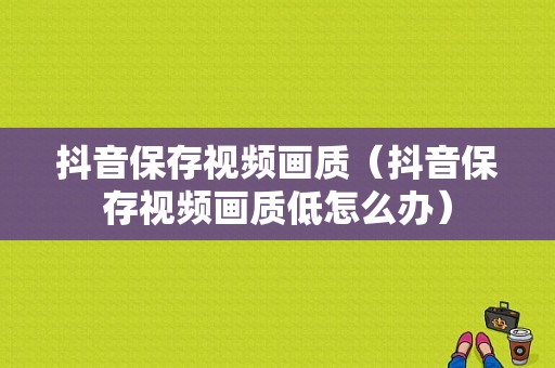 抖音保存视频画质（抖音保存视频画质低怎么办）