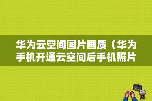 华为云空间图片画质（华为手机开通云空间后手机照片减少了）